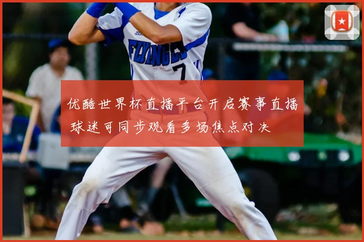 优酷世界杯直播平台开启赛事直播 球迷可同步观看多场焦点对决