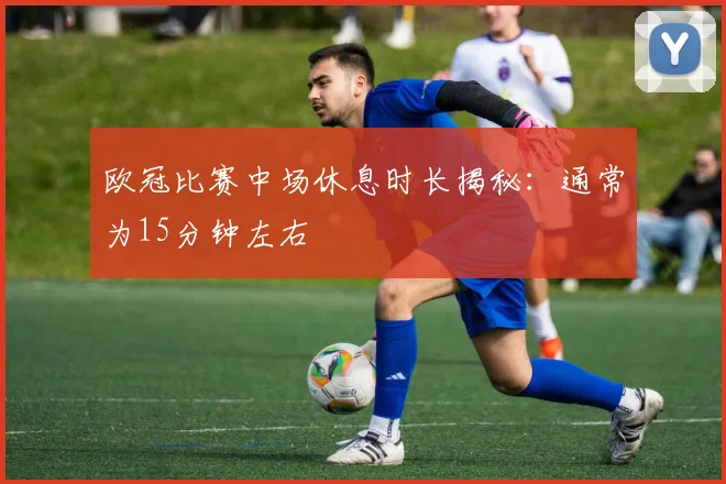 欧冠比赛中场休息时长揭秘：通常为15分钟左右