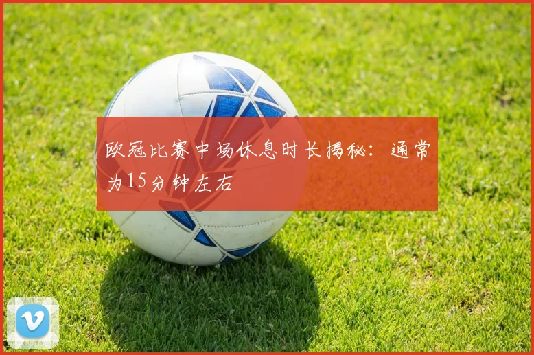 欧冠比赛中场休息时长揭秘：通常为15分钟左右