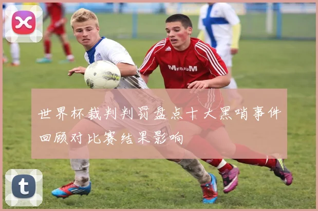 世界杯裁判判罚盘点十大黑哨事件回顾对比赛结果影响