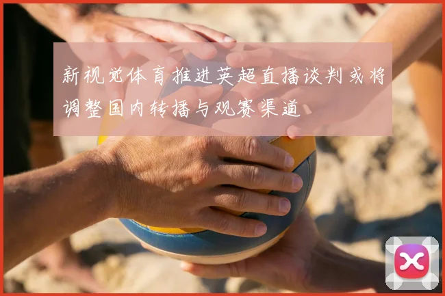 新视觉体育推进英超直播谈判或将调整国内转播与观赛渠道