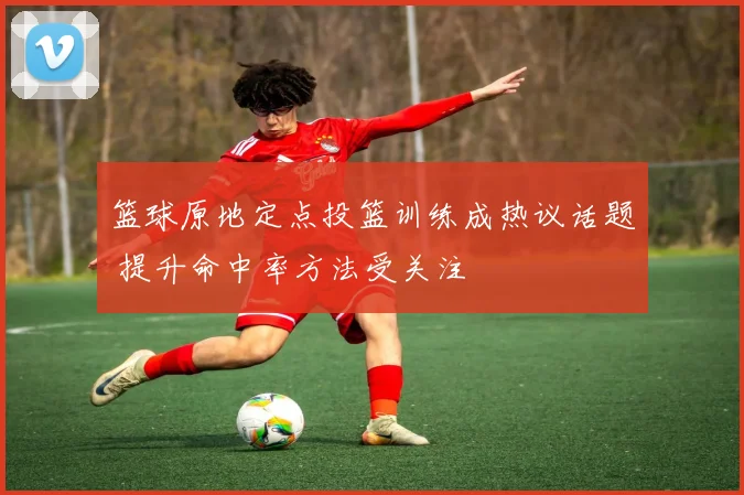 篮球原地定点投篮训练成热议话题 提升命中率方法受关注