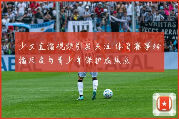 少女直播视频引发关注 体育赛事转播尺度与青少年保护成焦点