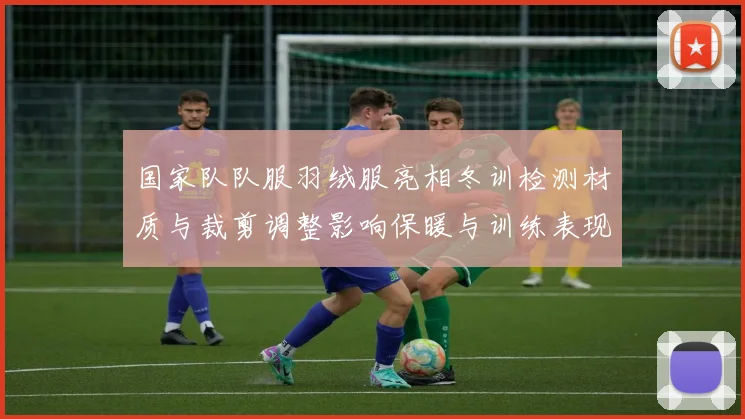 国家队队服羽绒服亮相冬训检测材质与裁剪调整影响保暖与训练表现