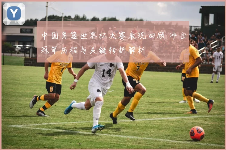 中国男篮世界杯决赛表现回顾 冲击冠军历程与关键转折解析