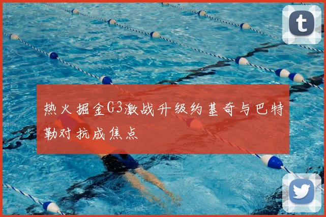 热火掘金G3激战升级约基奇与巴特勒对抗成焦点