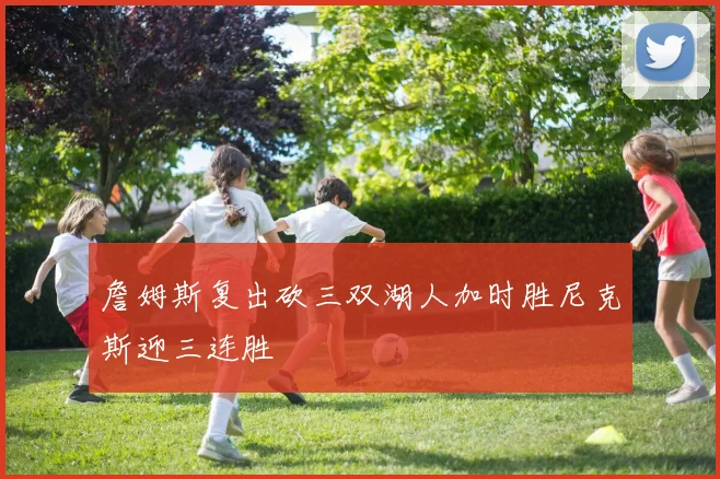 詹姆斯复出砍三双湖人加时胜尼克斯迎三连胜