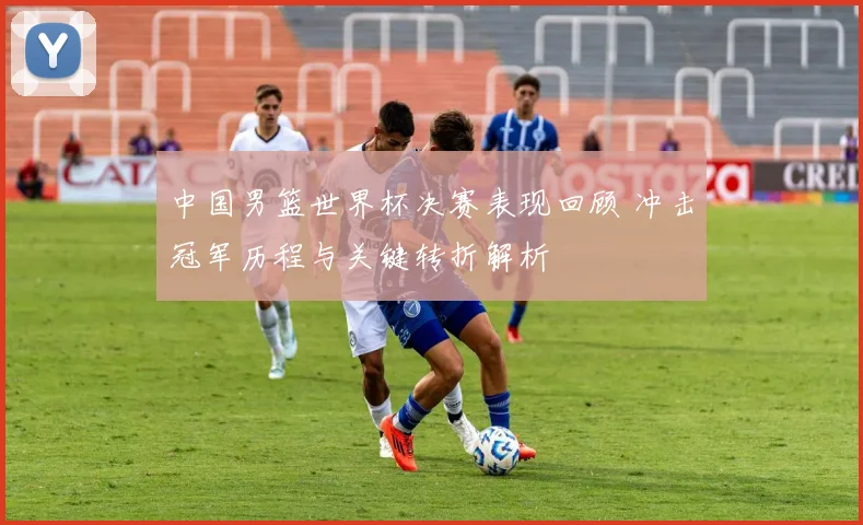 中国男篮世界杯决赛表现回顾 冲击冠军历程与关键转折解析