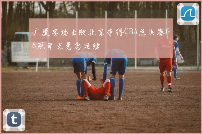 广厦客场击败北京夺得CBA总决赛G6冠军点悬念延续