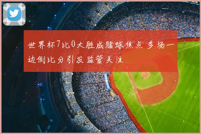 世界杯7比0大胜成赌球焦点 多场一边倒比分引发监管关注