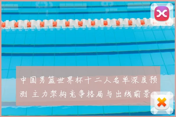 中国男篮世界杯十二人名单深度预测 主力架构竞争格局与出线前景