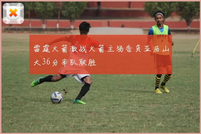雷霆火箭激战火箭主场告负亚历山大36分率队取胜