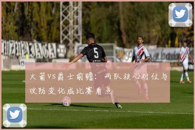 火箭vs爵士前瞻：两队核心对位与攻防变化成比赛看点