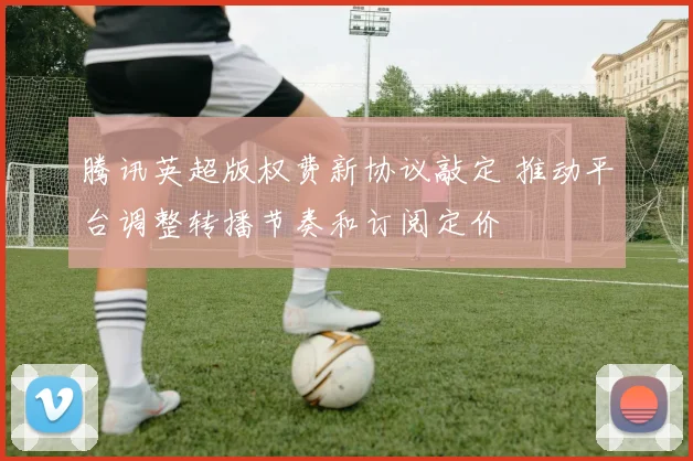 腾讯英超版权费新协议敲定 推动平台调整转播节奏和订阅定价
