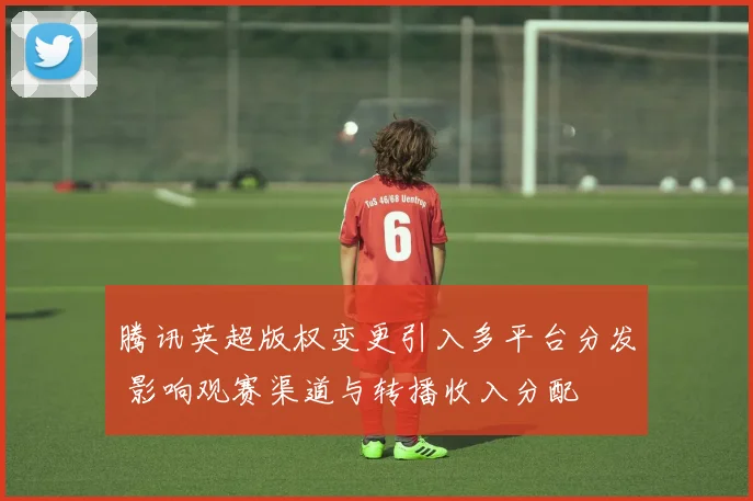 腾讯英超版权变更引入多平台分发 影响观赛渠道与转播收入分配