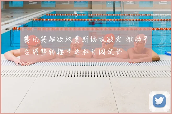 腾讯英超版权费新协议敲定 推动平台调整转播节奏和订阅定价