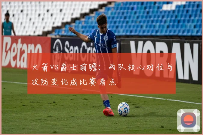 火箭vs爵士前瞻：两队核心对位与攻防变化成比赛看点