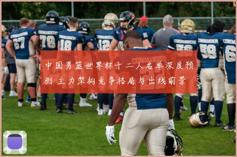 中国男篮世界杯十二人名单深度预测 主力架构竞争格局与出线前景