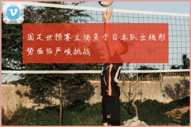 国足世预赛主场负于日本队出线形势面临严峻挑战