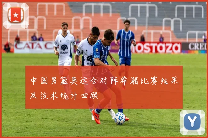 中国男篮奥运会对阵希腊比赛结果及技术统计回顾