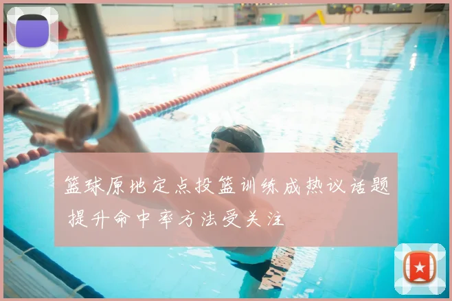 篮球原地定点投篮训练成热议话题 提升命中率方法受关注