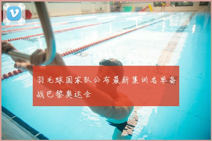 羽毛球国家队公布最新集训名单备战巴黎奥运会