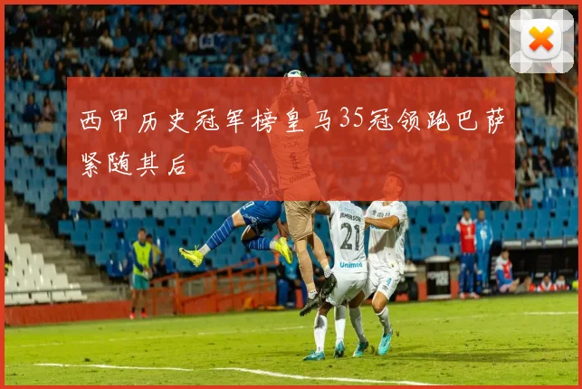 西甲历史冠军榜皇马35冠领跑巴萨紧随其后
