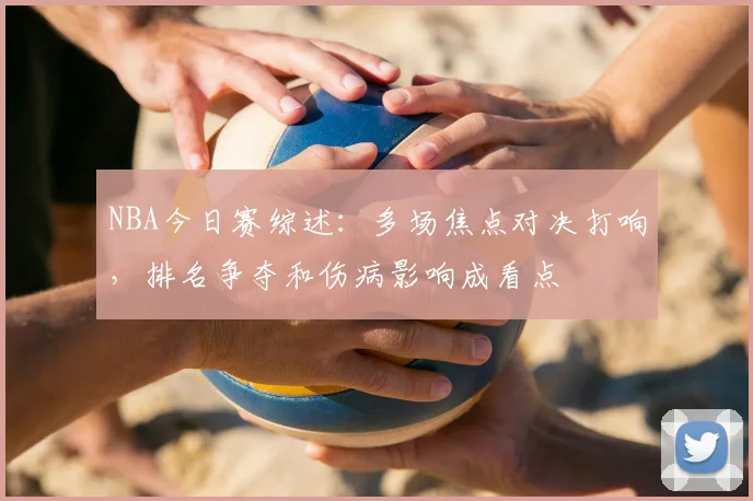 NBA今日赛综述：多场焦点对决打响，排名争夺和伤病影响成看点